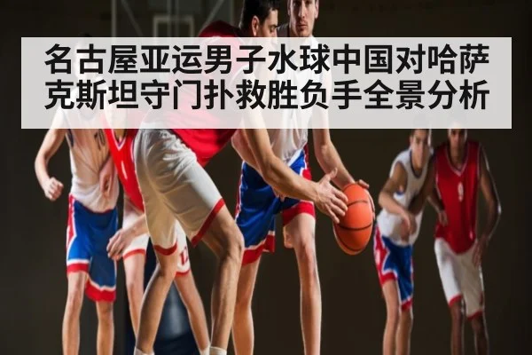 名古屋亚运男子水球中国对哈萨克斯坦守门扑救胜负手全景分析 | kaiyun