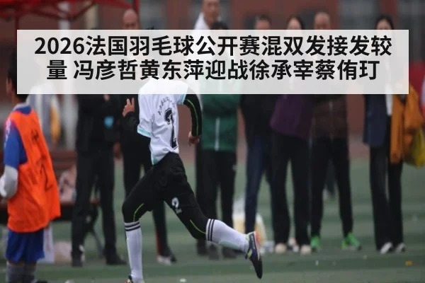 2026法国羽毛球公开赛混双发接发较量 冯彦哲黄东萍迎战徐承宰蔡侑玎