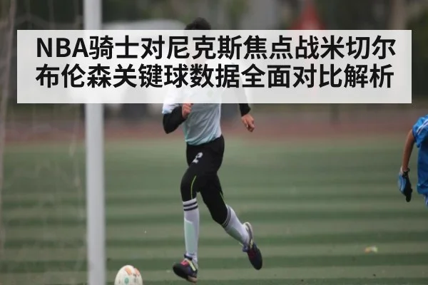 NBA骑士对尼克斯焦点战米切尔布伦森关键球数据全面对比解析 | kaiyun